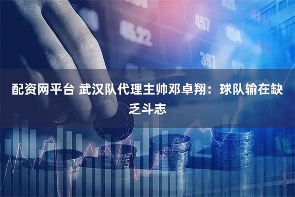 配资网平台 武汉队代理主帅邓卓翔：球队输在缺乏斗志