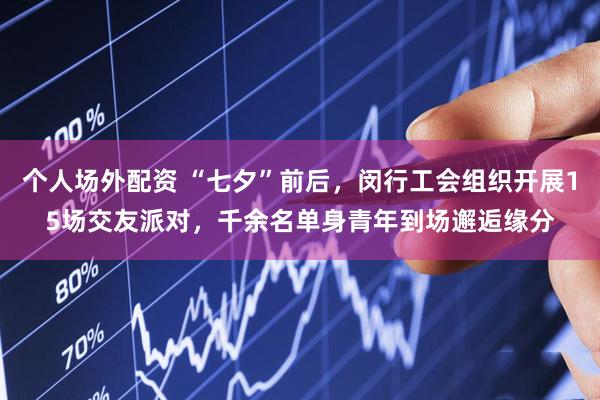 个人场外配资 “七夕”前后，闵行工会组织开展15场交友派对，千余名单身青年到场邂逅缘分