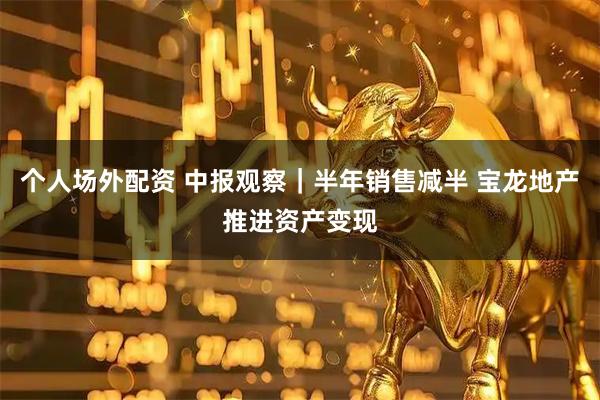 个人场外配资 中报观察｜半年销售减半 宝龙地产推进资产变现