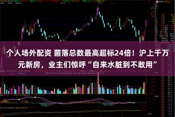 个人场外配资 菌落总数最高超标24倍！沪上千万元新房，业主们惊呼“自来水脏到不敢用”