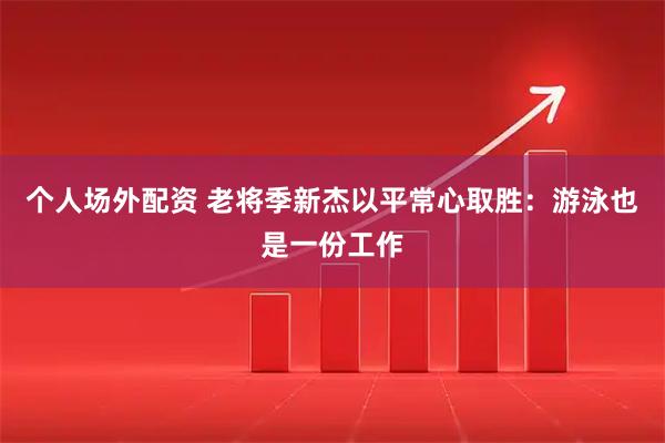 个人场外配资 老将季新杰以平常心取胜：游泳也是一份工作
