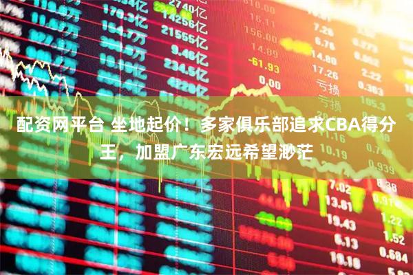 配资网平台 坐地起价！多家俱乐部追求CBA得分王，加盟广东宏远希望渺茫