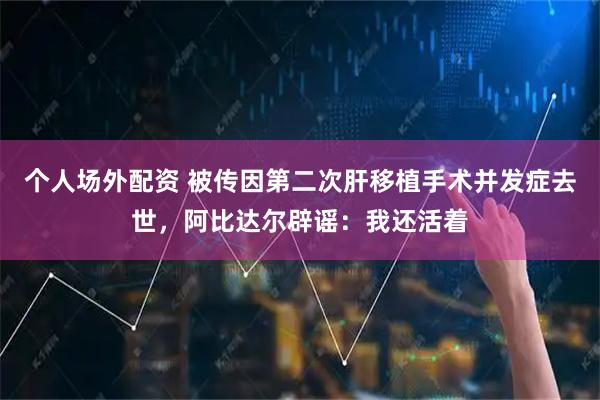 个人场外配资 被传因第二次肝移植手术并发症去世，阿比达尔辟谣：我还活着