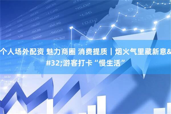 个人场外配资 魅力商圈 消费提质｜烟火气里藏新意 游客打卡“慢生活”