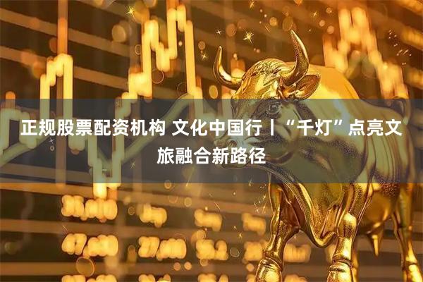 正规股票配资机构 文化中国行丨“千灯”点亮文旅融合新路径