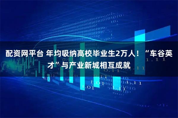 配资网平台 年均吸纳高校毕业生2万人！“车谷英才”与产业新城相互成就