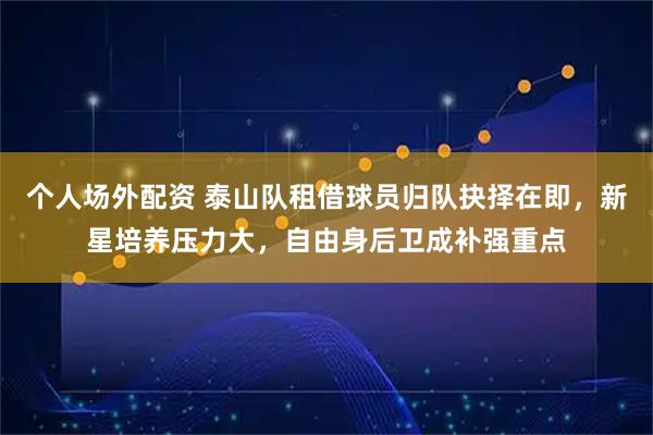 个人场外配资 泰山队租借球员归队抉择在即,新星培养压力大,自由身后卫成补强重点