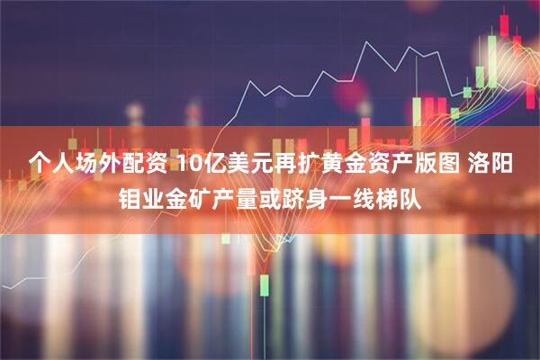 个人场外配资 10亿美元再扩黄金资产版图 洛阳钼业金矿产量或跻身一线梯队