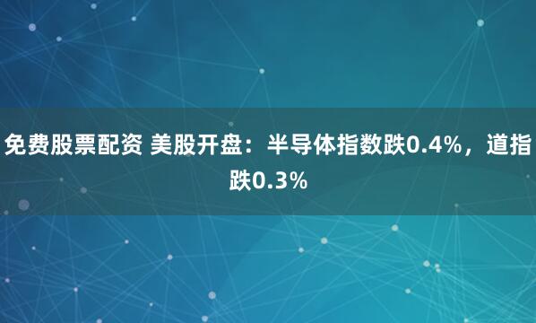 免费股票配资 美股开盘：半导体指数跌0.4%，道指跌0.3%