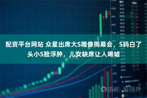 配资平台网站 众星出席大S雕像揭幕会，S妈白了头小S脸浮肿，儿女缺席让人唏嘘