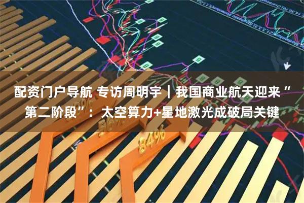 配资门户导航 专访周明宇｜我国商业航天迎来“第二阶段”：太空算力+星地激光成破局关键