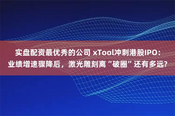 实盘配资最优秀的公司 xTool冲刺港股IPO：业绩增速骤降后，激光雕刻离“破圈”还有多远?