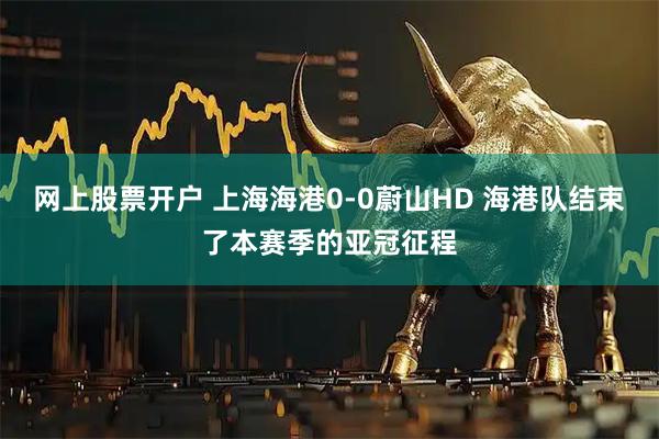 网上股票开户 上海海港0-0蔚山HD 海港队结束了本赛季的亚冠征程