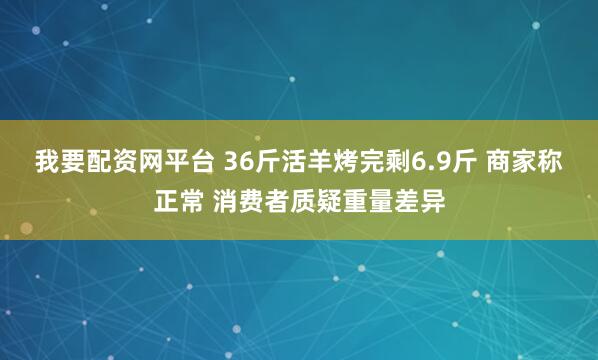 我要配资网平台 36斤活羊烤完剩6.9斤 商家称正常 消费者质疑重量差异