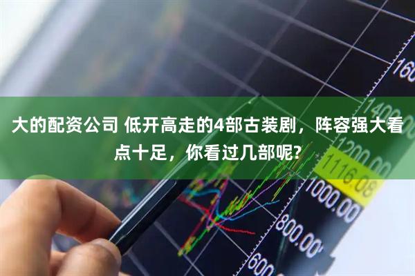 大的配资公司 低开高走的4部古装剧，阵容强大看点十足，你看过几部呢?