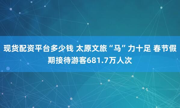 现货配资平台多少钱 太原文旅“马”力十足 春节假期接待游客681.7万人次