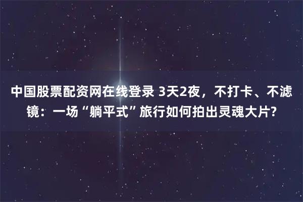 中国股票配资网在线登录 3天2夜，不打卡、不滤镜：一场“躺平式”旅行如何拍出灵魂大片?