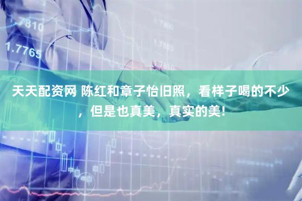 天天配资网 陈红和章子怡旧照，看样子喝的不少，但是也真美，真实的美!