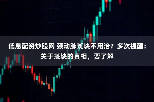 低息配资炒股网 颈动脉斑块不用治？多次提醒：关于斑块的真相，要了解