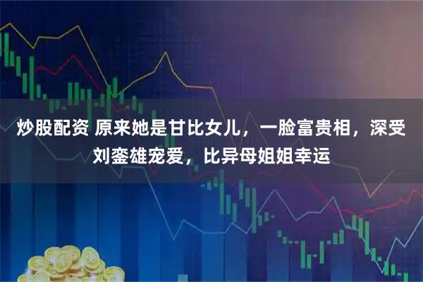 炒股配资 原来她是甘比女儿，一脸富贵相，深受刘銮雄宠爱，比异母姐姐幸运