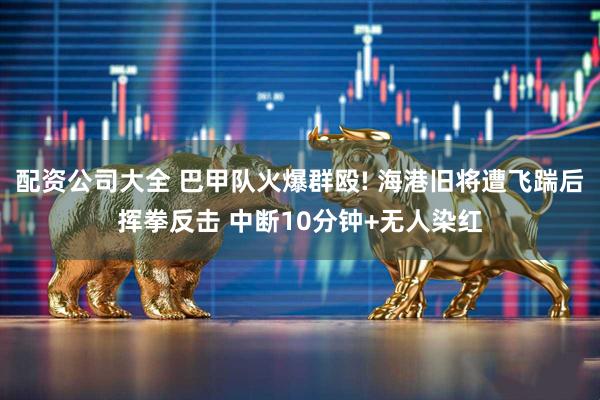 配资公司大全 巴甲队火爆群殴! 海港旧将遭飞踹后挥拳反击 中断10分钟+无人染红