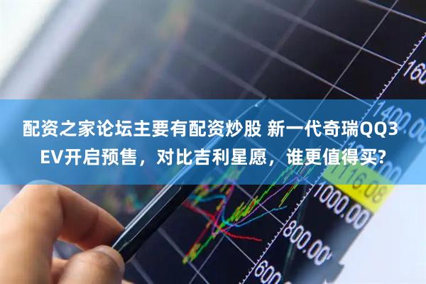 配资之家论坛主要有配资炒股 新一代奇瑞QQ3 EV开启预售，对比吉利星愿，谁更值得买?