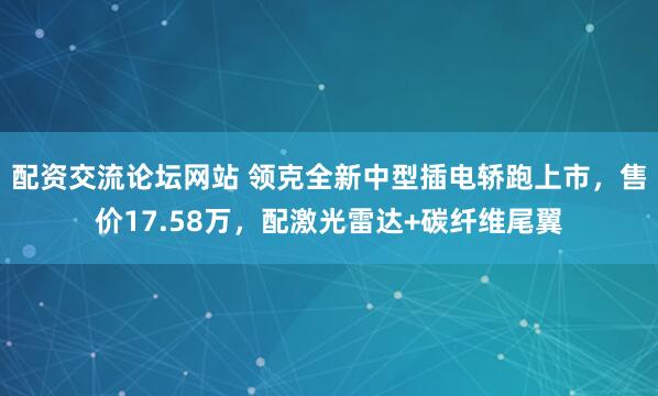 配资交流论坛网站 领克全新中型插电轿跑上市，售价17.58万，配激光雷达+碳纤维尾翼