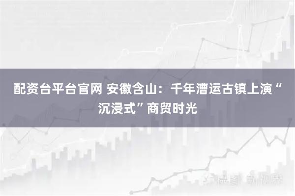 配资台平台官网 安徽含山：千年漕运古镇上演“沉浸式”商贸时光