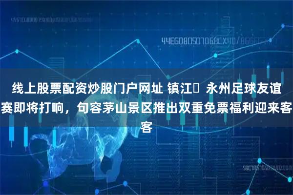 线上股票配资炒股门户网址 镇江・永州足球友谊赛即将打响，句容茅山景区推出双重免票福利迎来客