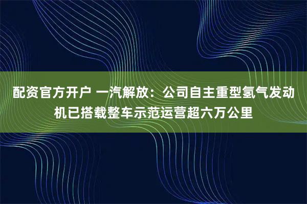 配资官方开户 一汽解放：公司自主重型氢气发动机已搭载整车示范运营超六万公里