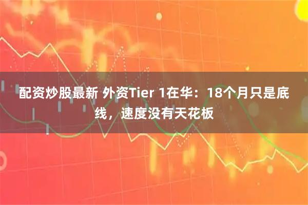 配资炒股最新 外资Tier 1在华：18个月只是底线，速度没有天花板