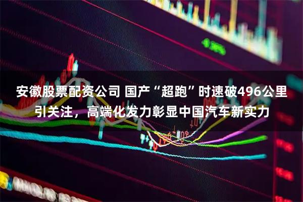安徽股票配资公司 国产“超跑”时速破496公里引关注，高端化发力彰显中国汽车新实力