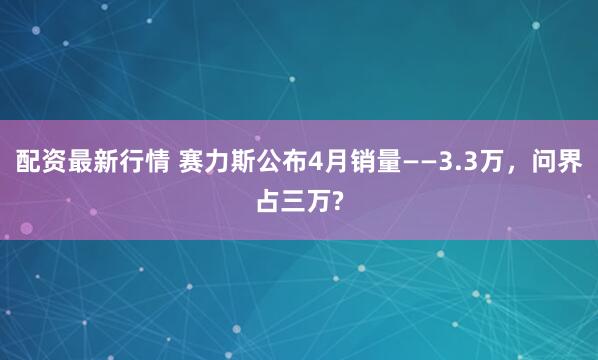 配资最新行情 赛力斯公布4月销量——3.3万，问界占三万?
