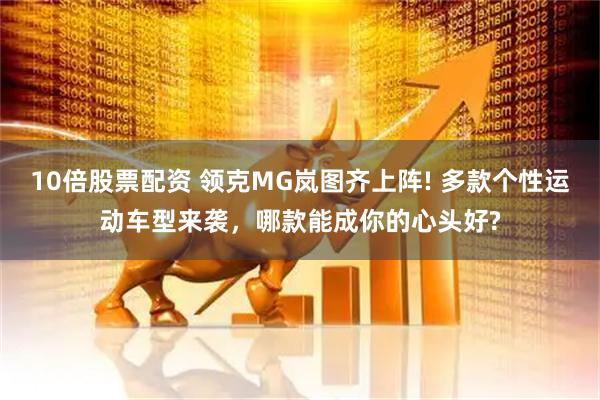 10倍股票配资 领克MG岚图齐上阵! 多款个性运动车型来袭，哪款能成你的心头好?