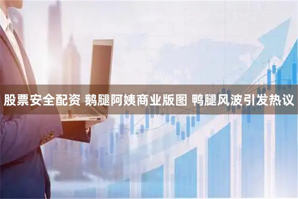 股票安全配资 鹅腿阿姨商业版图 鸭腿风波引发热议