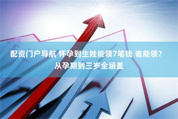 配资门户导航 怀孕到生娃能领7笔钱 谁能领？ 从孕期到三岁全涵盖