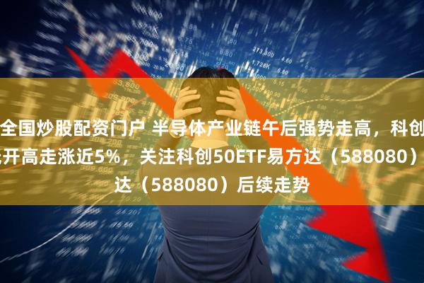 全国炒股配资门户 半导体产业链午后强势走高，科创50指数低开高走涨近5%，关注科创50ETF易方达（588080）后续走势