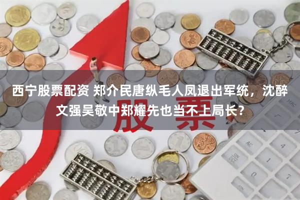 西宁股票配资 郑介民唐纵毛人凤退出军统,沈醉文强吴敬中郑耀先也当不上局长?