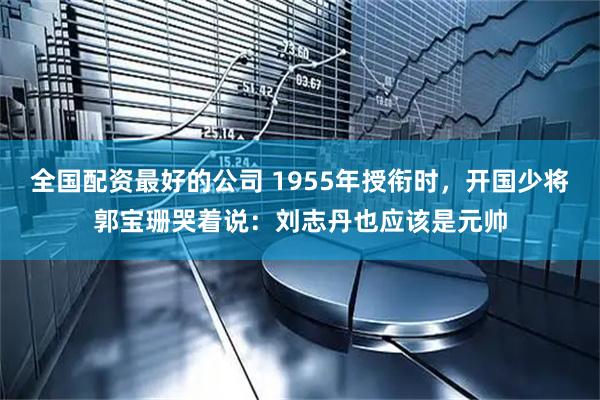 全国配资最好的公司 1955年授衔时，开国少将郭宝珊哭着说：刘志丹也应该是元帅