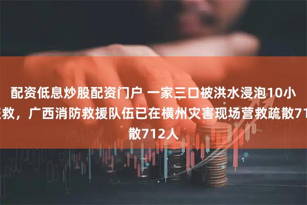 配资低息炒股配资门户 一家三口被洪水浸泡10小时获救，广西消防救援队伍已在横州灾害现场营救疏散712人