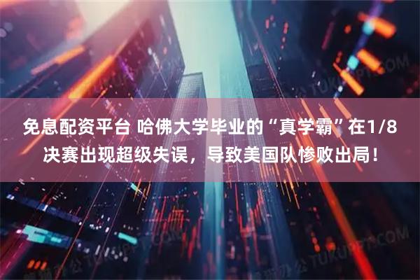 免息配资平台 哈佛大学毕业的“真学霸”在1/8决赛出现超级失误，导致美国队惨败出局！
