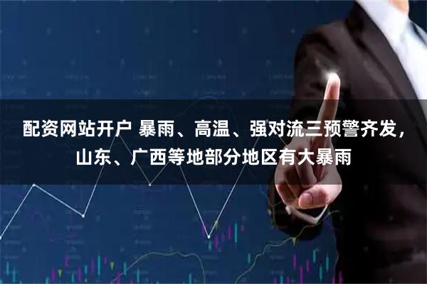 配资网站开户 暴雨、高温、强对流三预警齐发，山东、广西等地部分地区有大暴雨