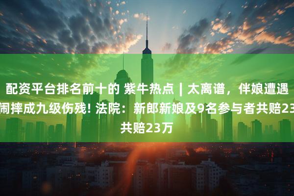 配资平台排名前十的 紫牛热点∣太离谱,伴娘遭遇婚闹摔成九级伤残! 法院:新郎新娘及9名参与者共赔23万