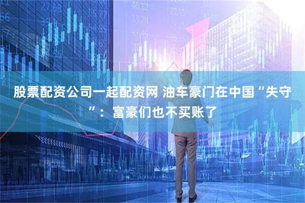 股票配资公司一起配资网 油车豪门在中国“失守”：富豪们也不买账了
