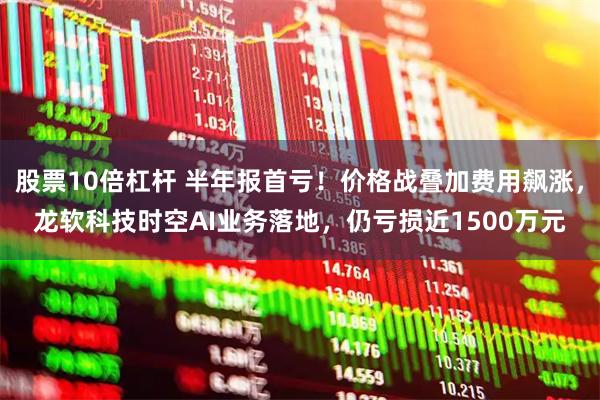 股票10倍杠杆 半年报首亏！价格战叠加费用飙涨，龙软科技时空AI业务落地，仍亏损近1500万元